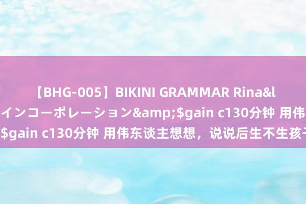 【BHG-005】BIKINI GRAMMAR Rina</a>2017-04-23ゲインコーポレーション&$gain c130分钟 用伟东谈主想想，说说后生不生孩子问题