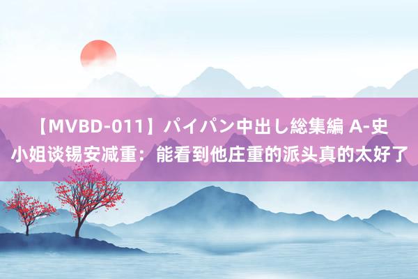 【MVBD-011】パイパン中出し総集編 A-史小姐谈锡安减重：能看到他庄重的派头真的太好了