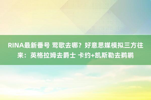 RINA最新番号 莺歌去哪？好意思媒模拟三方往来：英格拉姆去爵士 卡约+凯斯勒去鹈鹕