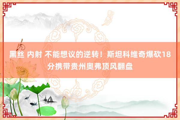 黑丝 内射 不能想议的逆转！斯坦科维奇爆砍18分携带贵州奥弗顶风翻盘