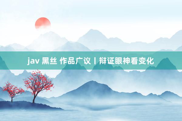 jav 黑丝 作品广议丨辩证眼神看变化