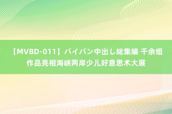 【MVBD-011】パイパン中出し総集編 千余组作品亮相海峡两岸少儿好意思术大展