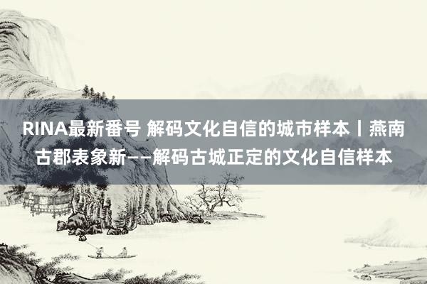 RINA最新番号 解码文化自信的城市样本丨燕南古郡表象新——解码古城正定的文化自信样本