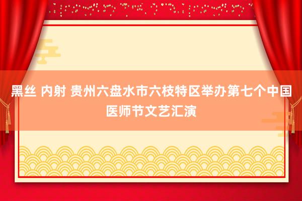 黑丝 内射 贵州六盘水市六枝特区举办第七个中国医师节文艺汇演