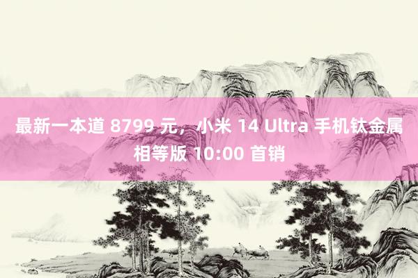 最新一本道 8799 元，小米 14 Ultra 手机钛金属相等版 10:00 首销